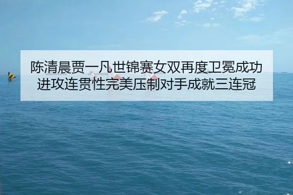 陈清晨贾一凡世锦赛女双再度卫冕成功 进攻连贯性完美压制对手成就三连冠